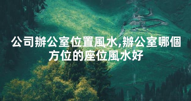 公司辦公室位置風水,辦公室哪個方位的座位風水好