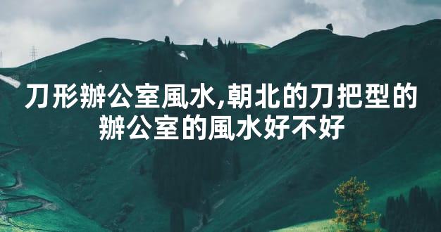 刀形辦公室風水,朝北的刀把型的辦公室的風水好不好