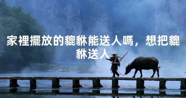 家裡擺放的貔貅能送人嗎，想把貔貅送人