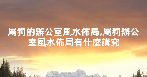 屬狗的辦公室風水佈局,屬狗辦公室風水佈局有什麼講究