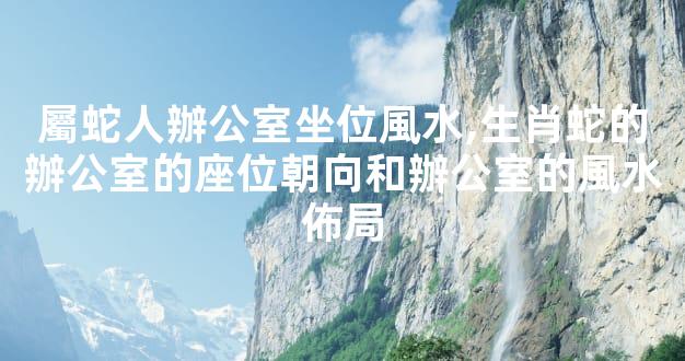 屬蛇人辦公室坐位風水,生肖蛇的辦公室的座位朝向和辦公室的風水佈局