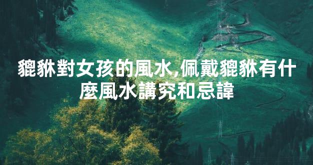 貔貅對女孩的風水,佩戴貔貅有什麼風水講究和忌諱