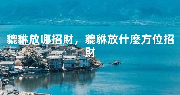 貔貅放哪招財，貔貅放什麼方位招財