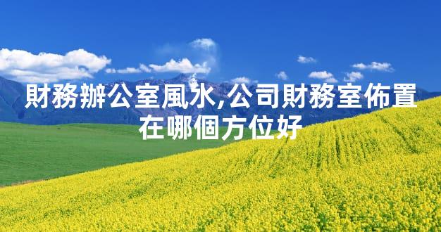 財務辦公室風水,公司財務室佈置在哪個方位好