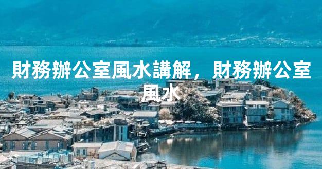 財務辦公室風水講解，財務辦公室風水