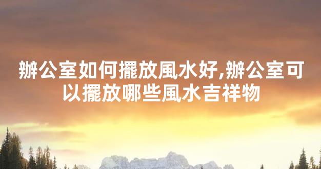 辦公室如何擺放風水好,辦公室可以擺放哪些風水吉祥物