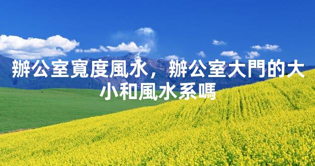 辦公室寬度風水，辦公室大門的大小和風水系嗎