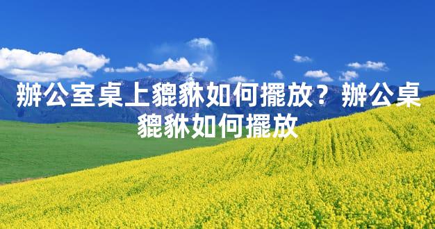 辦公室桌上貔貅如何擺放？辦公桌貔貅如何擺放