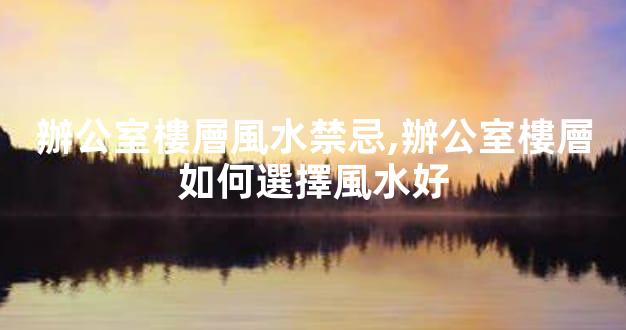 辦公室樓層風水禁忌,辦公室樓層如何選擇風水好