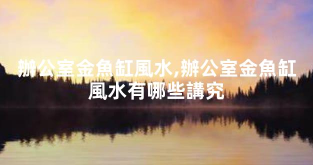 辦公室金魚缸風水,辦公室金魚缸風水有哪些講究