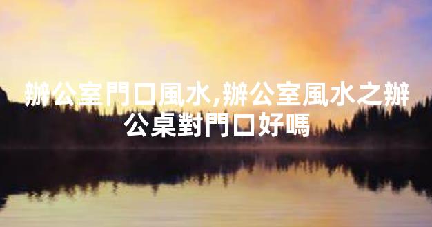辦公室門口風水,辦公室風水之辦公桌對門口好嗎