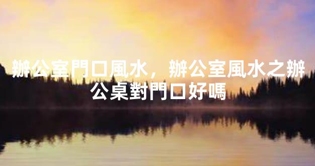 辦公室門口風水，辦公室風水之辦公桌對門口好嗎
