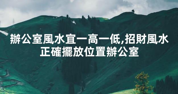 辦公室風水宜一高一低,招財風水正確擺放位置辦公室