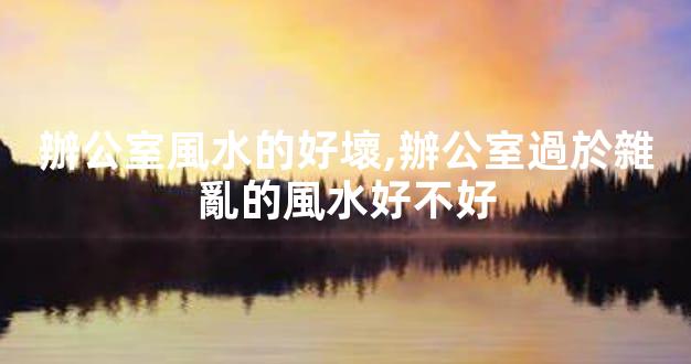辦公室風水的好壞,辦公室過於雜亂的風水好不好