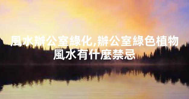 風水辦公室綠化,辦公室綠色植物風水有什麼禁忌