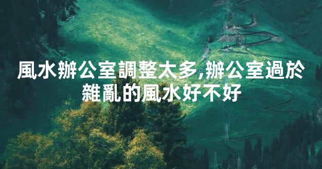 風水辦公室調整太多,辦公室過於雜亂的風水好不好